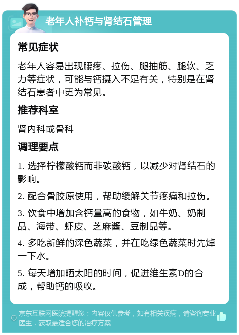 老年人补钙与肾结石管理 常见症状 老年人容易出现腰疼、拉伤、腿抽筋、腿软、乏力等症状，可能与钙摄入不足有关，特别是在肾结石患者中更为常见。 推荐科室 肾内科或骨科 调理要点 1. 选择柠檬酸钙而非碳酸钙，以减少对肾结石的影响。 2. 配合骨胶原使用，帮助缓解关节疼痛和拉伤。 3. 饮食中增加含钙量高的食物，如牛奶、奶制品、海带、虾皮、芝麻酱、豆制品等。 4. 多吃新鲜的深色蔬菜，并在吃绿色蔬菜时先焯一下水。 5. 每天增加晒太阳的时间，促进维生素D的合成，帮助钙的吸收。