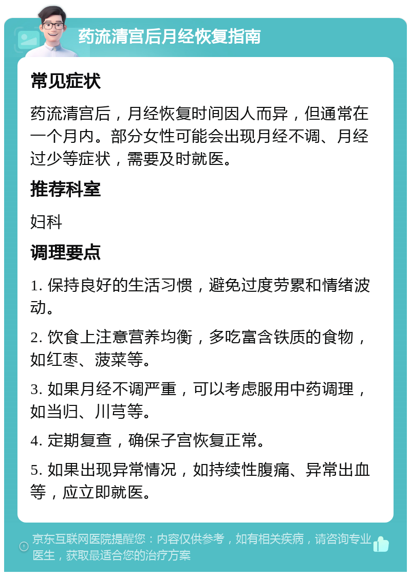 药流清宫后月经恢复指南 常见症状 药流清宫后，月经恢复时间因人而异，但通常在一个月内。部分女性可能会出现月经不调、月经过少等症状，需要及时就医。 推荐科室 妇科 调理要点 1. 保持良好的生活习惯，避免过度劳累和情绪波动。 2. 饮食上注意营养均衡，多吃富含铁质的食物，如红枣、菠菜等。 3. 如果月经不调严重，可以考虑服用中药调理，如当归、川芎等。 4. 定期复查，确保子宫恢复正常。 5. 如果出现异常情况，如持续性腹痛、异常出血等，应立即就医。