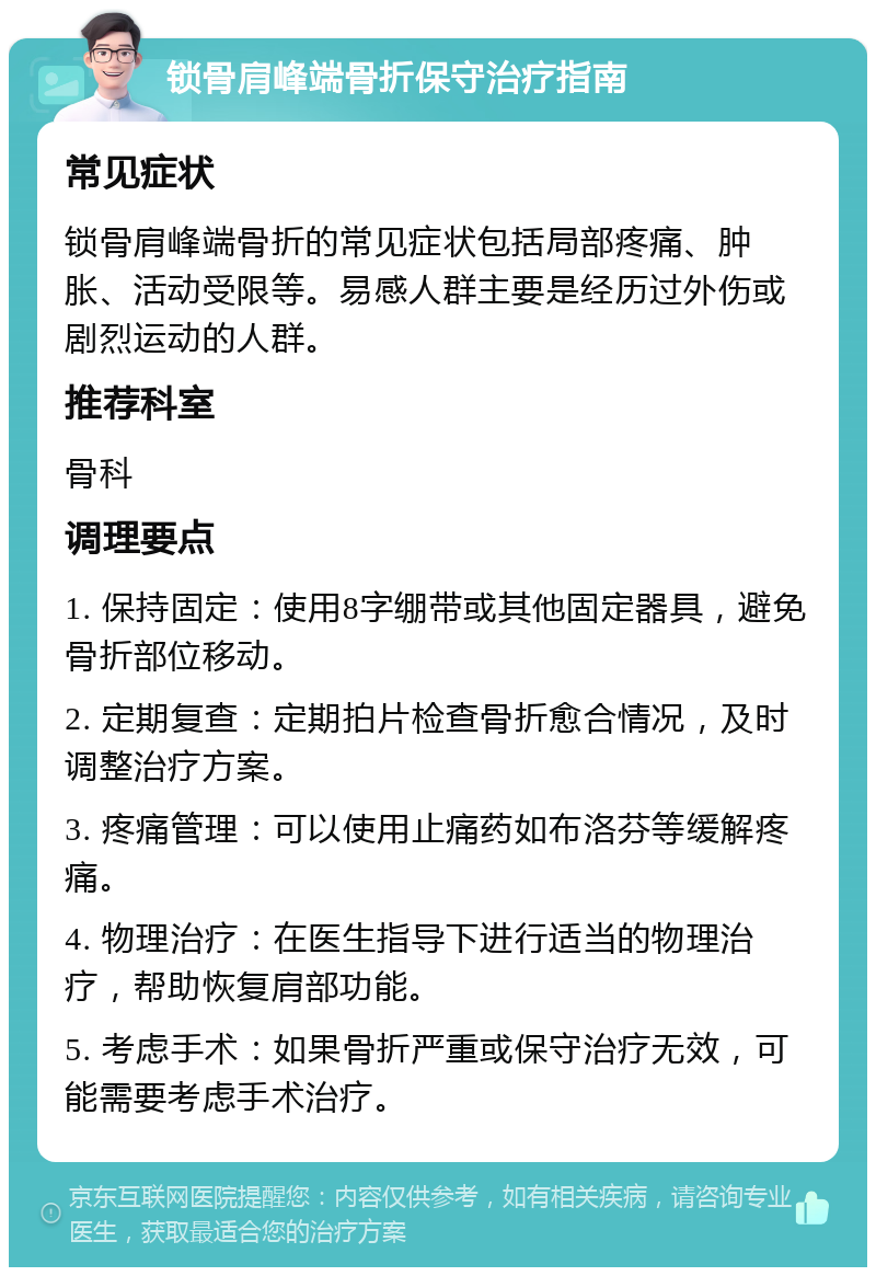 锁骨肩峰端骨折保守治疗指南 常见症状 锁骨肩峰端骨折的常见症状包括局部疼痛、肿胀、活动受限等。易感人群主要是经历过外伤或剧烈运动的人群。 推荐科室 骨科 调理要点 1. 保持固定：使用8字绷带或其他固定器具，避免骨折部位移动。 2. 定期复查：定期拍片检查骨折愈合情况，及时调整治疗方案。 3. 疼痛管理：可以使用止痛药如布洛芬等缓解疼痛。 4. 物理治疗：在医生指导下进行适当的物理治疗，帮助恢复肩部功能。 5. 考虑手术：如果骨折严重或保守治疗无效，可能需要考虑手术治疗。