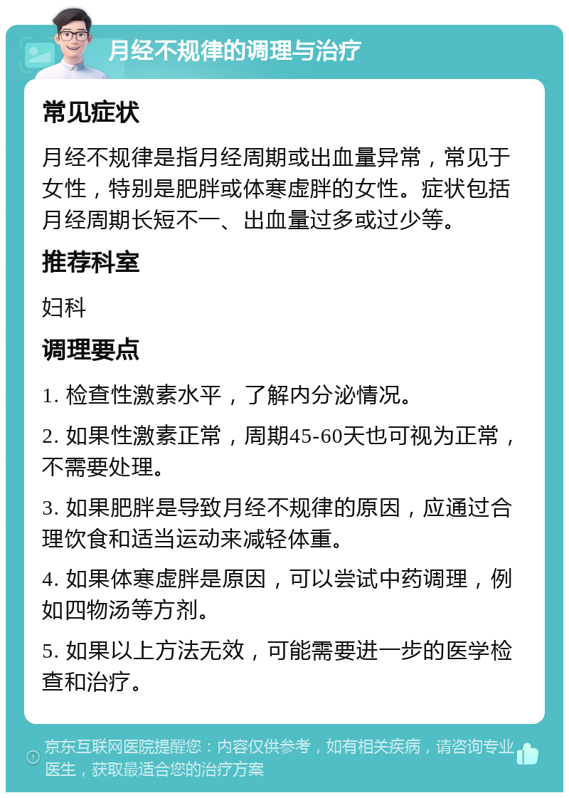 月经不规律的调理与治疗 常见症状 月经不规律是指月经周期或出血量异常，常见于女性，特别是肥胖或体寒虚胖的女性。症状包括月经周期长短不一、出血量过多或过少等。 推荐科室 妇科 调理要点 1. 检查性激素水平，了解内分泌情况。 2. 如果性激素正常，周期45-60天也可视为正常，不需要处理。 3. 如果肥胖是导致月经不规律的原因，应通过合理饮食和适当运动来减轻体重。 4. 如果体寒虚胖是原因，可以尝试中药调理，例如四物汤等方剂。 5. 如果以上方法无效，可能需要进一步的医学检查和治疗。