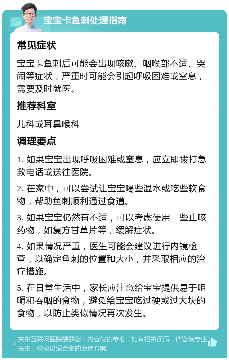 宝宝卡鱼刺处理指南 常见症状 宝宝卡鱼刺后可能会出现咳嗽、咽喉部不适、哭闹等症状，严重时可能会引起呼吸困难或窒息，需要及时就医。 推荐科室 儿科或耳鼻喉科 调理要点 1. 如果宝宝出现呼吸困难或窒息，应立即拨打急救电话或送往医院。 2. 在家中，可以尝试让宝宝喝些温水或吃些软食物，帮助鱼刺顺利通过食道。 3. 如果宝宝仍然有不适，可以考虑使用一些止咳药物，如复方甘草片等，缓解症状。 4. 如果情况严重，医生可能会建议进行内镜检查，以确定鱼刺的位置和大小，并采取相应的治疗措施。 5. 在日常生活中，家长应注意给宝宝提供易于咀嚼和吞咽的食物，避免给宝宝吃过硬或过大块的食物，以防止类似情况再次发生。