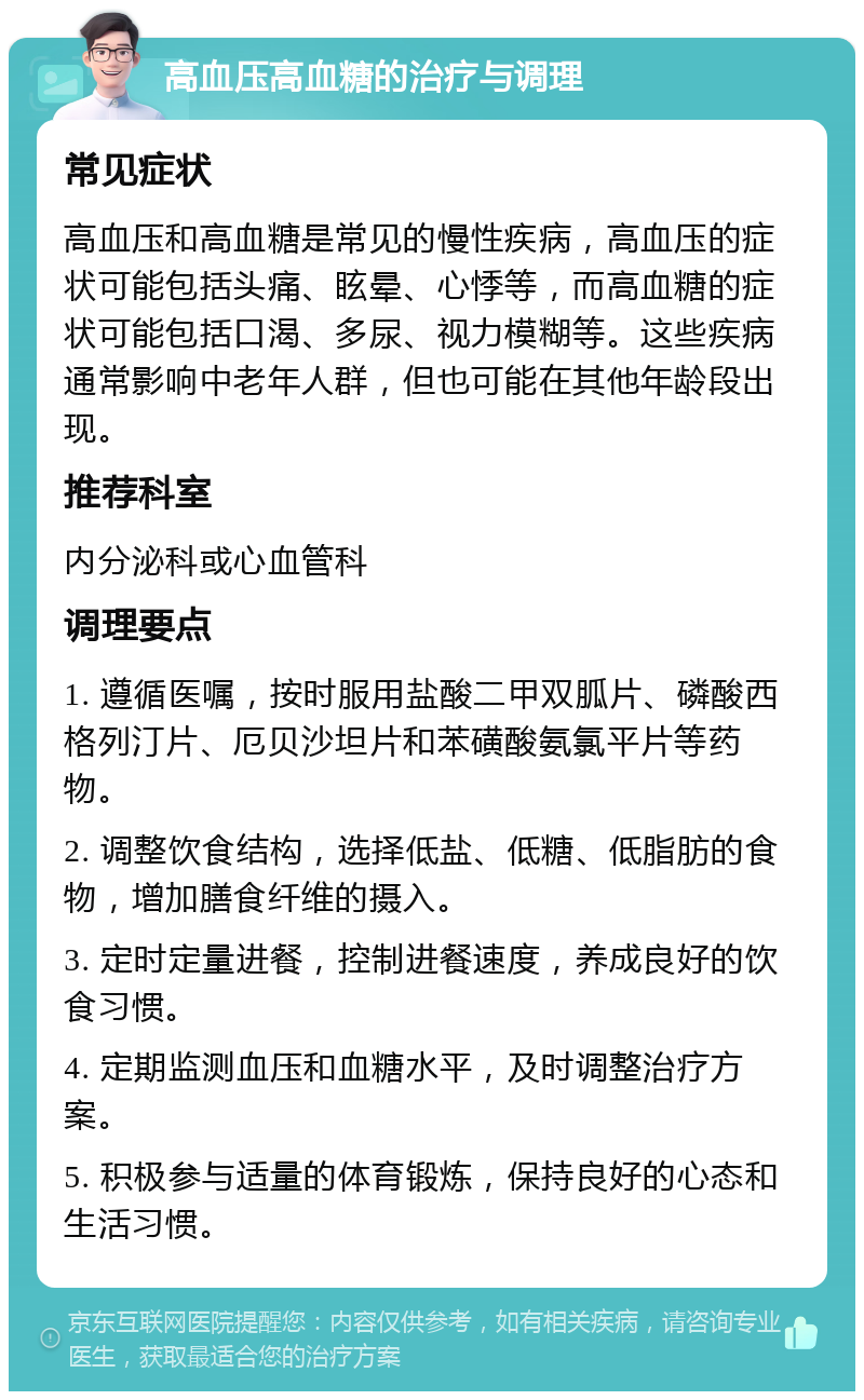 高血压高血糖的治疗与调理 常见症状 高血压和高血糖是常见的慢性疾病，高血压的症状可能包括头痛、眩晕、心悸等，而高血糖的症状可能包括口渴、多尿、视力模糊等。这些疾病通常影响中老年人群，但也可能在其他年龄段出现。 推荐科室 内分泌科或心血管科 调理要点 1. 遵循医嘱，按时服用盐酸二甲双胍片、磷酸西格列汀片、厄贝沙坦片和苯磺酸氨氯平片等药物。 2. 调整饮食结构，选择低盐、低糖、低脂肪的食物，增加膳食纤维的摄入。 3. 定时定量进餐，控制进餐速度，养成良好的饮食习惯。 4. 定期监测血压和血糖水平，及时调整治疗方案。 5. 积极参与适量的体育锻炼，保持良好的心态和生活习惯。