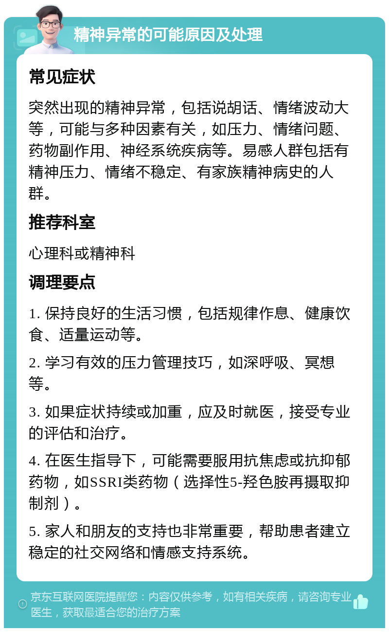 精神异常的可能原因及处理 常见症状 突然出现的精神异常，包括说胡话、情绪波动大等，可能与多种因素有关，如压力、情绪问题、药物副作用、神经系统疾病等。易感人群包括有精神压力、情绪不稳定、有家族精神病史的人群。 推荐科室 心理科或精神科 调理要点 1. 保持良好的生活习惯，包括规律作息、健康饮食、适量运动等。 2. 学习有效的压力管理技巧，如深呼吸、冥想等。 3. 如果症状持续或加重，应及时就医，接受专业的评估和治疗。 4. 在医生指导下，可能需要服用抗焦虑或抗抑郁药物，如SSRI类药物（选择性5-羟色胺再摄取抑制剂）。 5. 家人和朋友的支持也非常重要，帮助患者建立稳定的社交网络和情感支持系统。