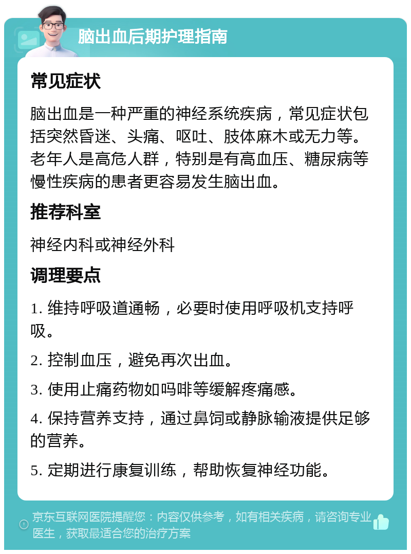 脑出血后期护理指南 常见症状 脑出血是一种严重的神经系统疾病，常见症状包括突然昏迷、头痛、呕吐、肢体麻木或无力等。老年人是高危人群，特别是有高血压、糖尿病等慢性疾病的患者更容易发生脑出血。 推荐科室 神经内科或神经外科 调理要点 1. 维持呼吸道通畅，必要时使用呼吸机支持呼吸。 2. 控制血压，避免再次出血。 3. 使用止痛药物如吗啡等缓解疼痛感。 4. 保持营养支持，通过鼻饲或静脉输液提供足够的营养。 5. 定期进行康复训练，帮助恢复神经功能。