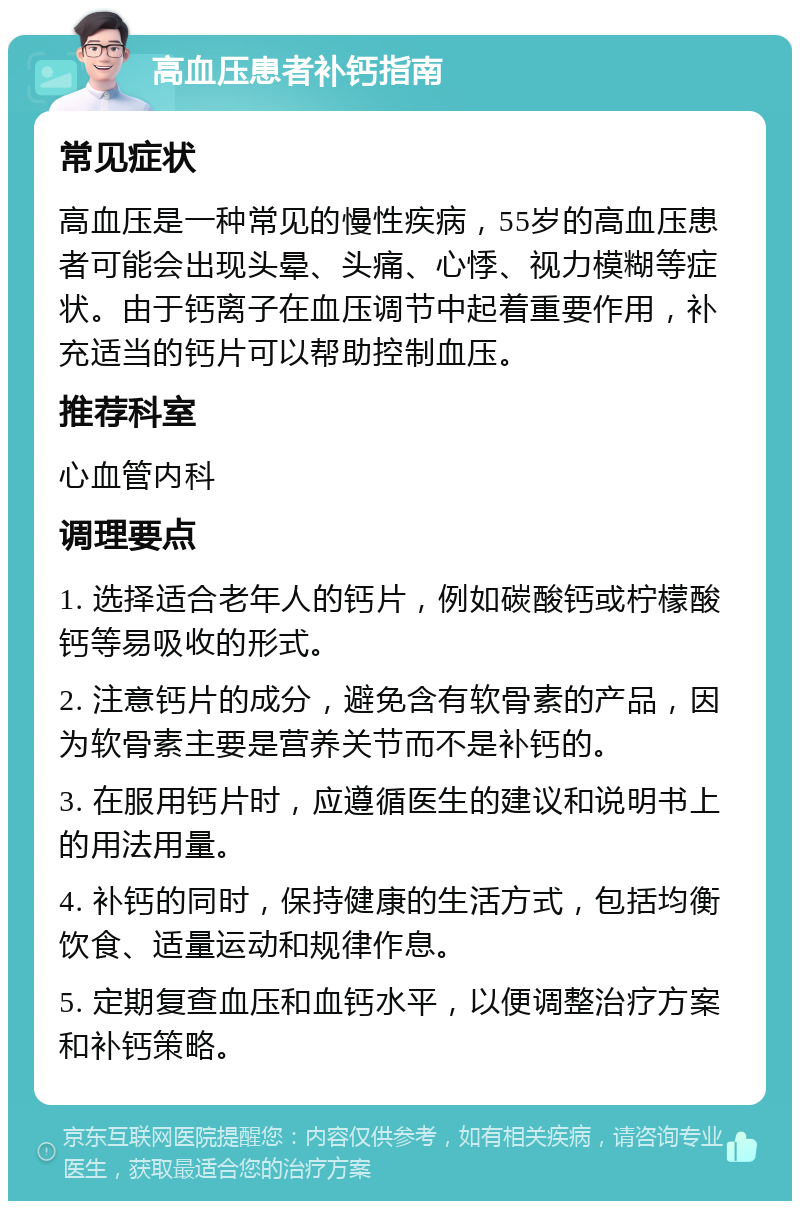 高血压患者补钙指南 常见症状 高血压是一种常见的慢性疾病，55岁的高血压患者可能会出现头晕、头痛、心悸、视力模糊等症状。由于钙离子在血压调节中起着重要作用，补充适当的钙片可以帮助控制血压。 推荐科室 心血管内科 调理要点 1. 选择适合老年人的钙片，例如碳酸钙或柠檬酸钙等易吸收的形式。 2. 注意钙片的成分，避免含有软骨素的产品，因为软骨素主要是营养关节而不是补钙的。 3. 在服用钙片时，应遵循医生的建议和说明书上的用法用量。 4. 补钙的同时，保持健康的生活方式，包括均衡饮食、适量运动和规律作息。 5. 定期复查血压和血钙水平，以便调整治疗方案和补钙策略。