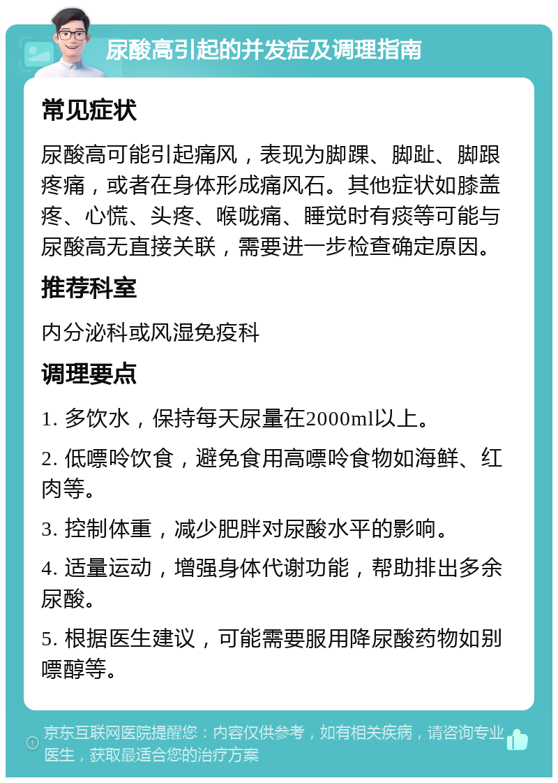 尿酸高引起的并发症及调理指南 常见症状 尿酸高可能引起痛风，表现为脚踝、脚趾、脚跟疼痛，或者在身体形成痛风石。其他症状如膝盖疼、心慌、头疼、喉咙痛、睡觉时有痰等可能与尿酸高无直接关联，需要进一步检查确定原因。 推荐科室 内分泌科或风湿免疫科 调理要点 1. 多饮水，保持每天尿量在2000ml以上。 2. 低嘌呤饮食，避免食用高嘌呤食物如海鲜、红肉等。 3. 控制体重，减少肥胖对尿酸水平的影响。 4. 适量运动，增强身体代谢功能，帮助排出多余尿酸。 5. 根据医生建议，可能需要服用降尿酸药物如别嘌醇等。