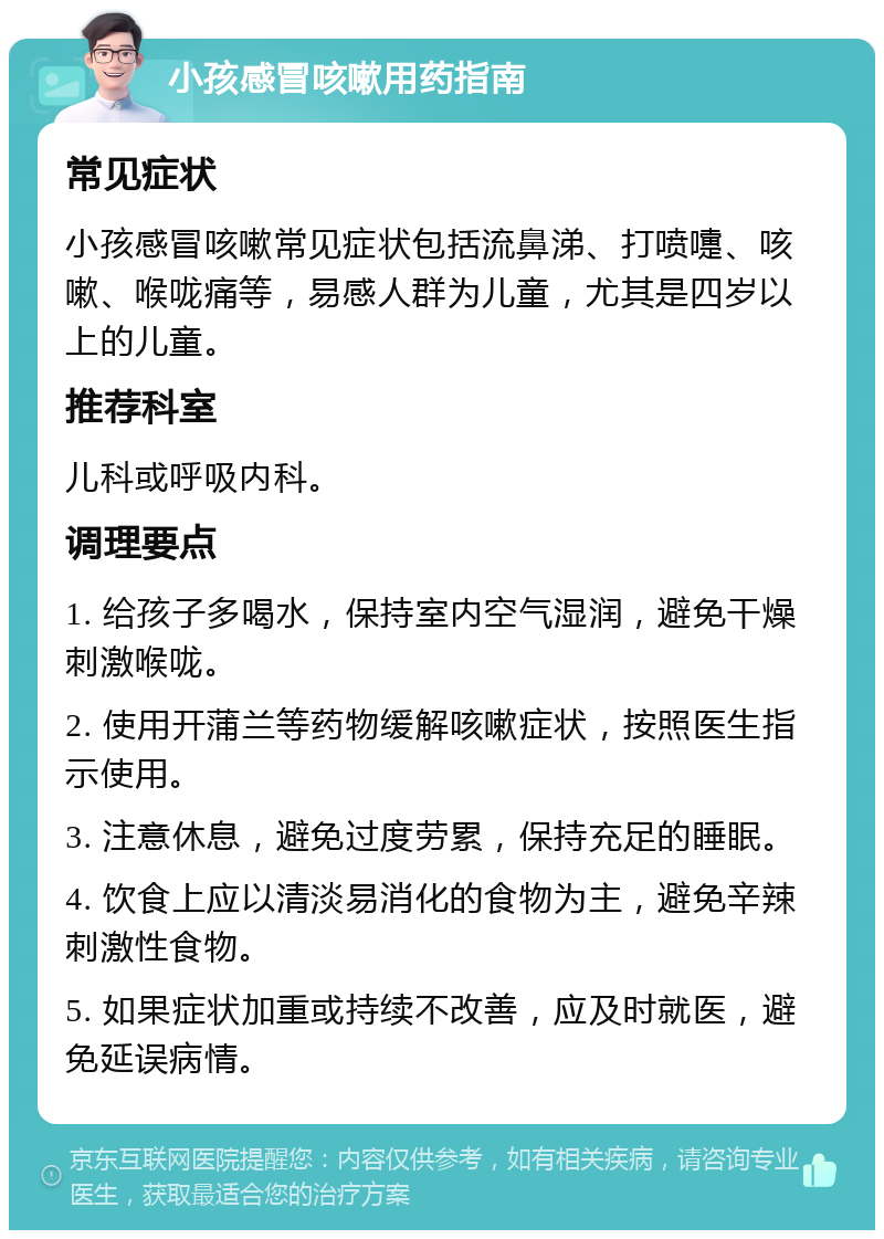 小孩感冒咳嗽用药指南 常见症状 小孩感冒咳嗽常见症状包括流鼻涕、打喷嚏、咳嗽、喉咙痛等，易感人群为儿童，尤其是四岁以上的儿童。 推荐科室 儿科或呼吸内科。 调理要点 1. 给孩子多喝水，保持室内空气湿润，避免干燥刺激喉咙。 2. 使用开蒲兰等药物缓解咳嗽症状，按照医生指示使用。 3. 注意休息，避免过度劳累，保持充足的睡眠。 4. 饮食上应以清淡易消化的食物为主，避免辛辣刺激性食物。 5. 如果症状加重或持续不改善，应及时就医，避免延误病情。