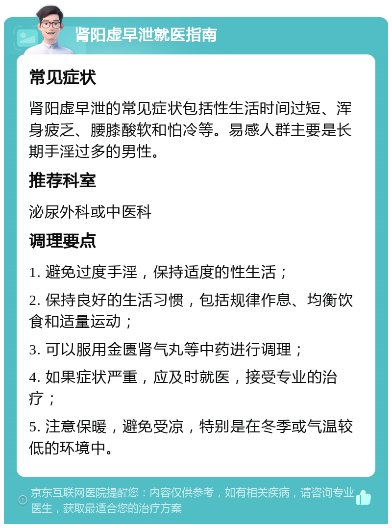 肾阳虚早泄就医指南 常见症状 肾阳虚早泄的常见症状包括性生活时间过短、浑身疲乏、腰膝酸软和怕冷等。易感人群主要是长期手淫过多的男性。 推荐科室 泌尿外科或中医科 调理要点 1. 避免过度手淫，保持适度的性生活； 2. 保持良好的生活习惯，包括规律作息、均衡饮食和适量运动； 3. 可以服用金匮肾气丸等中药进行调理； 4. 如果症状严重，应及时就医，接受专业的治疗； 5. 注意保暖，避免受凉，特别是在冬季或气温较低的环境中。