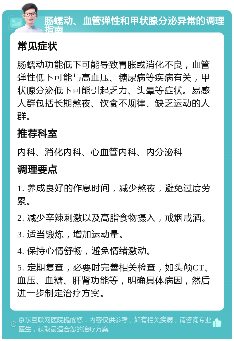 肠蠕动、血管弹性和甲状腺分泌异常的调理指南 常见症状 肠蠕动功能低下可能导致胃胀或消化不良，血管弹性低下可能与高血压、糖尿病等疾病有关，甲状腺分泌低下可能引起乏力、头晕等症状。易感人群包括长期熬夜、饮食不规律、缺乏运动的人群。 推荐科室 内科、消化内科、心血管内科、内分泌科 调理要点 1. 养成良好的作息时间，减少熬夜，避免过度劳累。 2. 减少辛辣刺激以及高脂食物摄入，戒烟戒酒。 3. 适当锻炼，增加运动量。 4. 保持心情舒畅，避免情绪激动。 5. 定期复查，必要时完善相关检查，如头颅CT、血压、血糖、肝肾功能等，明确具体病因，然后进一步制定治疗方案。