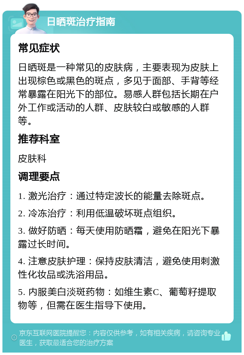 日晒斑治疗指南 常见症状 日晒斑是一种常见的皮肤病，主要表现为皮肤上出现棕色或黑色的斑点，多见于面部、手背等经常暴露在阳光下的部位。易感人群包括长期在户外工作或活动的人群、皮肤较白或敏感的人群等。 推荐科室 皮肤科 调理要点 1. 激光治疗：通过特定波长的能量去除斑点。 2. 冷冻治疗：利用低温破坏斑点组织。 3. 做好防晒：每天使用防晒霜，避免在阳光下暴露过长时间。 4. 注意皮肤护理：保持皮肤清洁，避免使用刺激性化妆品或洗浴用品。 5. 内服美白淡斑药物：如维生素C、葡萄籽提取物等，但需在医生指导下使用。