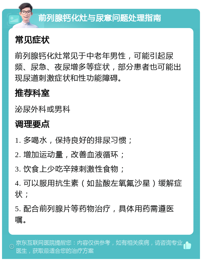 前列腺钙化灶与尿意问题处理指南 常见症状 前列腺钙化灶常见于中老年男性，可能引起尿频、尿急、夜尿增多等症状，部分患者也可能出现尿道刺激症状和性功能障碍。 推荐科室 泌尿外科或男科 调理要点 1. 多喝水，保持良好的排尿习惯； 2. 增加运动量，改善血液循环； 3. 饮食上少吃辛辣刺激性食物； 4. 可以服用抗生素（如盐酸左氧氟沙星）缓解症状； 5. 配合前列腺片等药物治疗，具体用药需遵医嘱。