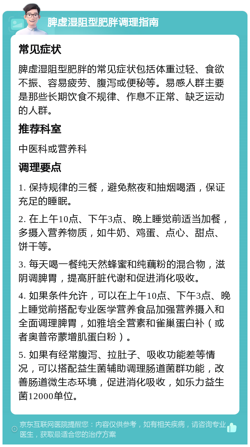 脾虚湿阻型肥胖调理指南 常见症状 脾虚湿阻型肥胖的常见症状包括体重过轻、食欲不振、容易疲劳、腹泻或便秘等。易感人群主要是那些长期饮食不规律、作息不正常、缺乏运动的人群。 推荐科室 中医科或营养科 调理要点 1. 保持规律的三餐，避免熬夜和抽烟喝酒，保证充足的睡眠。 2. 在上午10点、下午3点、晚上睡觉前适当加餐，多摄入营养物质，如牛奶、鸡蛋、点心、甜点、饼干等。 3. 每天喝一餐纯天然蜂蜜和纯藕粉的混合物，滋阴调脾胃，提高肝脏代谢和促进消化吸收。 4. 如果条件允许，可以在上午10点、下午3点、晚上睡觉前搭配专业医学营养食品加强营养摄入和全面调理脾胃，如雅培全营素和雀巢蛋白补（或者奥普帝蒙增肌蛋白粉）。 5. 如果有经常腹泻、拉肚子、吸收功能差等情况，可以搭配益生菌辅助调理肠道菌群功能，改善肠道微生态环境，促进消化吸收，如乐力益生菌12000单位。