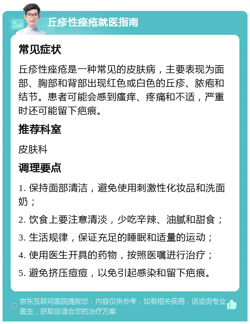 丘疹性痤疮就医指南 常见症状 丘疹性痤疮是一种常见的皮肤病，主要表现为面部、胸部和背部出现红色或白色的丘疹、脓疱和结节。患者可能会感到瘙痒、疼痛和不适，严重时还可能留下疤痕。 推荐科室 皮肤科 调理要点 1. 保持面部清洁，避免使用刺激性化妆品和洗面奶； 2. 饮食上要注意清淡，少吃辛辣、油腻和甜食； 3. 生活规律，保证充足的睡眠和适量的运动； 4. 使用医生开具的药物，按照医嘱进行治疗； 5. 避免挤压痘痘，以免引起感染和留下疤痕。