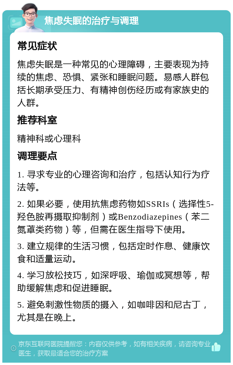 焦虑失眠的治疗与调理 常见症状 焦虑失眠是一种常见的心理障碍，主要表现为持续的焦虑、恐惧、紧张和睡眠问题。易感人群包括长期承受压力、有精神创伤经历或有家族史的人群。 推荐科室 精神科或心理科 调理要点 1. 寻求专业的心理咨询和治疗，包括认知行为疗法等。 2. 如果必要，使用抗焦虑药物如SSRIs（选择性5-羟色胺再摄取抑制剂）或Benzodiazepines（苯二氮䓬类药物）等，但需在医生指导下使用。 3. 建立规律的生活习惯，包括定时作息、健康饮食和适量运动。 4. 学习放松技巧，如深呼吸、瑜伽或冥想等，帮助缓解焦虑和促进睡眠。 5. 避免刺激性物质的摄入，如咖啡因和尼古丁，尤其是在晚上。