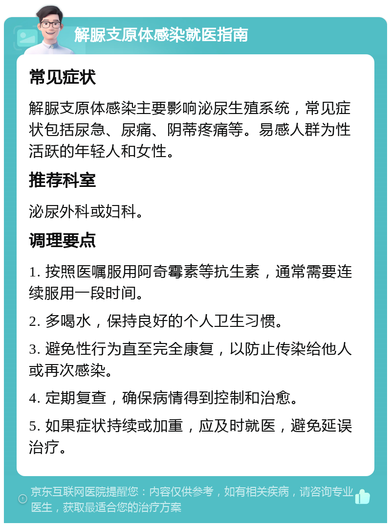 解脲支原体感染就医指南 常见症状 解脲支原体感染主要影响泌尿生殖系统，常见症状包括尿急、尿痛、阴蒂疼痛等。易感人群为性活跃的年轻人和女性。 推荐科室 泌尿外科或妇科。 调理要点 1. 按照医嘱服用阿奇霉素等抗生素，通常需要连续服用一段时间。 2. 多喝水，保持良好的个人卫生习惯。 3. 避免性行为直至完全康复，以防止传染给他人或再次感染。 4. 定期复查，确保病情得到控制和治愈。 5. 如果症状持续或加重，应及时就医，避免延误治疗。