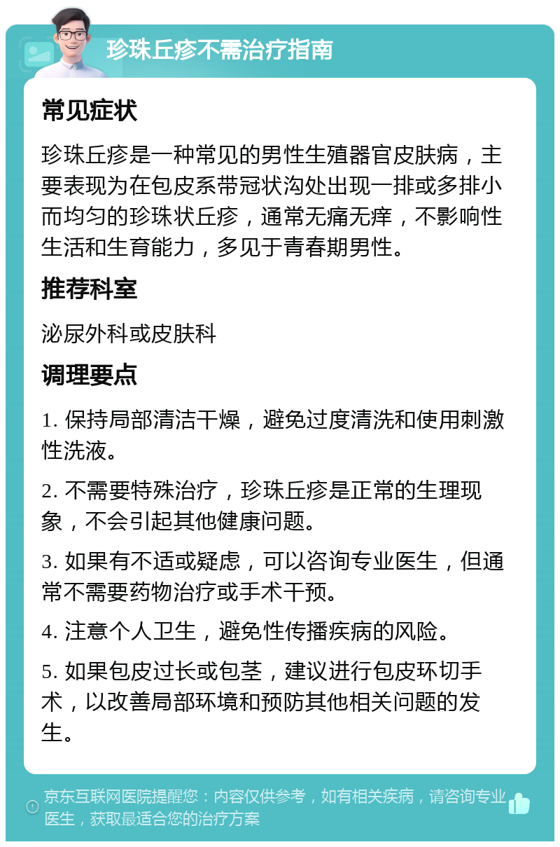 珍珠丘疹不需治疗指南 常见症状 珍珠丘疹是一种常见的男性生殖器官皮肤病，主要表现为在包皮系带冠状沟处出现一排或多排小而均匀的珍珠状丘疹，通常无痛无痒，不影响性生活和生育能力，多见于青春期男性。 推荐科室 泌尿外科或皮肤科 调理要点 1. 保持局部清洁干燥，避免过度清洗和使用刺激性洗液。 2. 不需要特殊治疗，珍珠丘疹是正常的生理现象，不会引起其他健康问题。 3. 如果有不适或疑虑，可以咨询专业医生，但通常不需要药物治疗或手术干预。 4. 注意个人卫生，避免性传播疾病的风险。 5. 如果包皮过长或包茎，建议进行包皮环切手术，以改善局部环境和预防其他相关问题的发生。