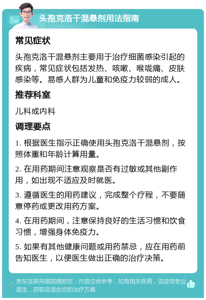 头孢克洛干混悬剂用法指南 常见症状 头孢克洛干混悬剂主要用于治疗细菌感染引起的疾病，常见症状包括发热、咳嗽、喉咙痛、皮肤感染等。易感人群为儿童和免疫力较弱的成人。 推荐科室 儿科或内科 调理要点 1. 根据医生指示正确使用头孢克洛干混悬剂，按照体重和年龄计算用量。 2. 在用药期间注意观察是否有过敏或其他副作用，如出现不适应及时就医。 3. 遵循医生的用药建议，完成整个疗程，不要随意停药或更改用药方案。 4. 在用药期间，注意保持良好的生活习惯和饮食习惯，增强身体免疫力。 5. 如果有其他健康问题或用药禁忌，应在用药前告知医生，以便医生做出正确的治疗决策。