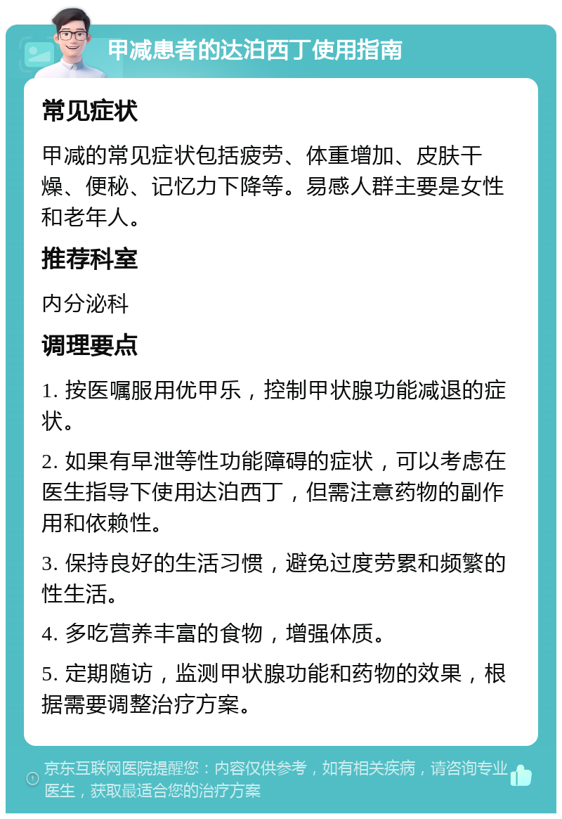 甲减患者的达泊西丁使用指南 常见症状 甲减的常见症状包括疲劳、体重增加、皮肤干燥、便秘、记忆力下降等。易感人群主要是女性和老年人。 推荐科室 内分泌科 调理要点 1. 按医嘱服用优甲乐，控制甲状腺功能减退的症状。 2. 如果有早泄等性功能障碍的症状，可以考虑在医生指导下使用达泊西丁，但需注意药物的副作用和依赖性。 3. 保持良好的生活习惯，避免过度劳累和频繁的性生活。 4. 多吃营养丰富的食物，增强体质。 5. 定期随访，监测甲状腺功能和药物的效果，根据需要调整治疗方案。