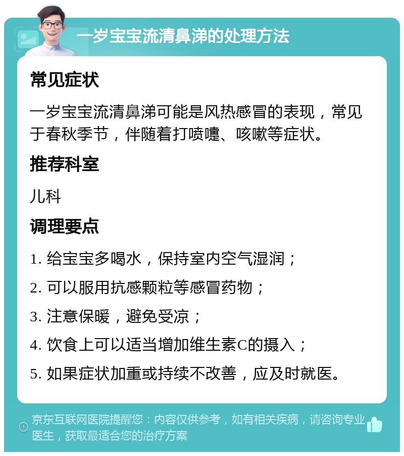 一岁宝宝流清鼻涕的处理方法 常见症状 一岁宝宝流清鼻涕可能是风热感冒的表现，常见于春秋季节，伴随着打喷嚏、咳嗽等症状。 推荐科室 儿科 调理要点 1. 给宝宝多喝水，保持室内空气湿润； 2. 可以服用抗感颗粒等感冒药物； 3. 注意保暖，避免受凉； 4. 饮食上可以适当增加维生素C的摄入； 5. 如果症状加重或持续不改善，应及时就医。