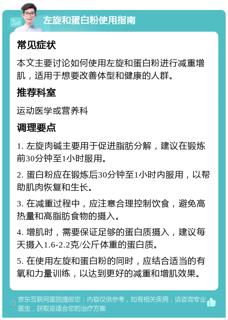 左旋和蛋白粉使用指南 常见症状 本文主要讨论如何使用左旋和蛋白粉进行减重增肌，适用于想要改善体型和健康的人群。 推荐科室 运动医学或营养科 调理要点 1. 左旋肉碱主要用于促进脂肪分解，建议在锻炼前30分钟至1小时服用。 2. 蛋白粉应在锻炼后30分钟至1小时内服用，以帮助肌肉恢复和生长。 3. 在减重过程中，应注意合理控制饮食，避免高热量和高脂肪食物的摄入。 4. 增肌时，需要保证足够的蛋白质摄入，建议每天摄入1.6-2.2克/公斤体重的蛋白质。 5. 在使用左旋和蛋白粉的同时，应结合适当的有氧和力量训练，以达到更好的减重和增肌效果。