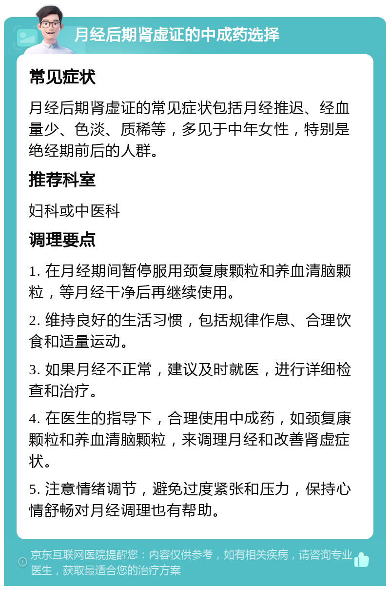 月经后期肾虚证的中成药选择 常见症状 月经后期肾虚证的常见症状包括月经推迟、经血量少、色淡、质稀等，多见于中年女性，特别是绝经期前后的人群。 推荐科室 妇科或中医科 调理要点 1. 在月经期间暂停服用颈复康颗粒和养血清脑颗粒，等月经干净后再继续使用。 2. 维持良好的生活习惯，包括规律作息、合理饮食和适量运动。 3. 如果月经不正常，建议及时就医，进行详细检查和治疗。 4. 在医生的指导下，合理使用中成药，如颈复康颗粒和养血清脑颗粒，来调理月经和改善肾虚症状。 5. 注意情绪调节，避免过度紧张和压力，保持心情舒畅对月经调理也有帮助。