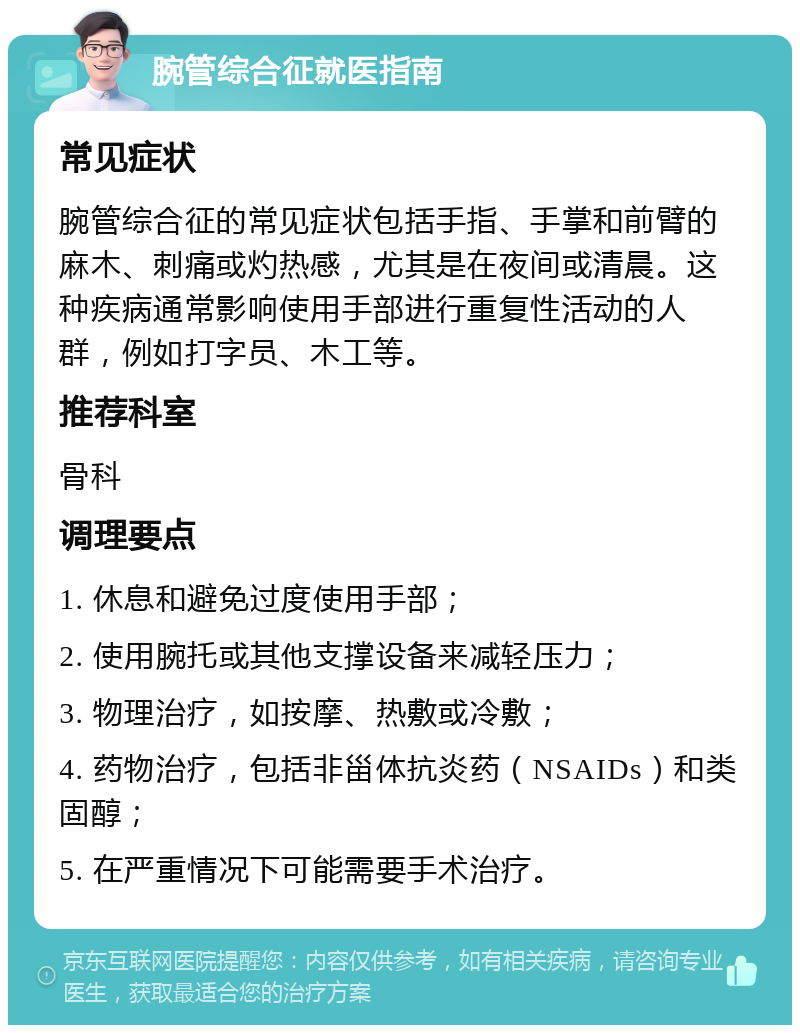 腕管综合征就医指南 常见症状 腕管综合征的常见症状包括手指、手掌和前臂的麻木、刺痛或灼热感，尤其是在夜间或清晨。这种疾病通常影响使用手部进行重复性活动的人群，例如打字员、木工等。 推荐科室 骨科 调理要点 1. 休息和避免过度使用手部； 2. 使用腕托或其他支撑设备来减轻压力； 3. 物理治疗，如按摩、热敷或冷敷； 4. 药物治疗，包括非甾体抗炎药（NSAIDs）和类固醇； 5. 在严重情况下可能需要手术治疗。