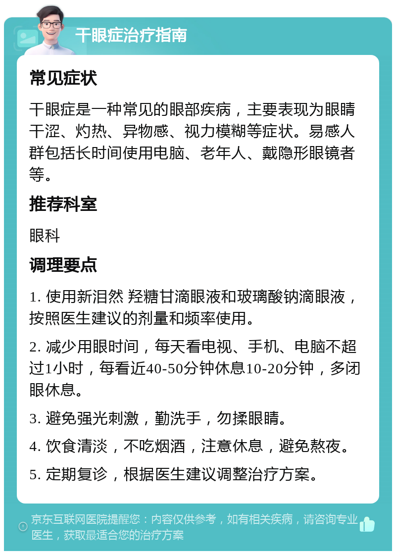 干眼症治疗指南 常见症状 干眼症是一种常见的眼部疾病，主要表现为眼睛干涩、灼热、异物感、视力模糊等症状。易感人群包括长时间使用电脑、老年人、戴隐形眼镜者等。 推荐科室 眼科 调理要点 1. 使用新泪然 羟糖甘滴眼液和玻璃酸钠滴眼液，按照医生建议的剂量和频率使用。 2. 减少用眼时间，每天看电视、手机、电脑不超过1小时，每看近40-50分钟休息10-20分钟，多闭眼休息。 3. 避免强光刺激，勤洗手，勿揉眼睛。 4. 饮食清淡，不吃烟酒，注意休息，避免熬夜。 5. 定期复诊，根据医生建议调整治疗方案。