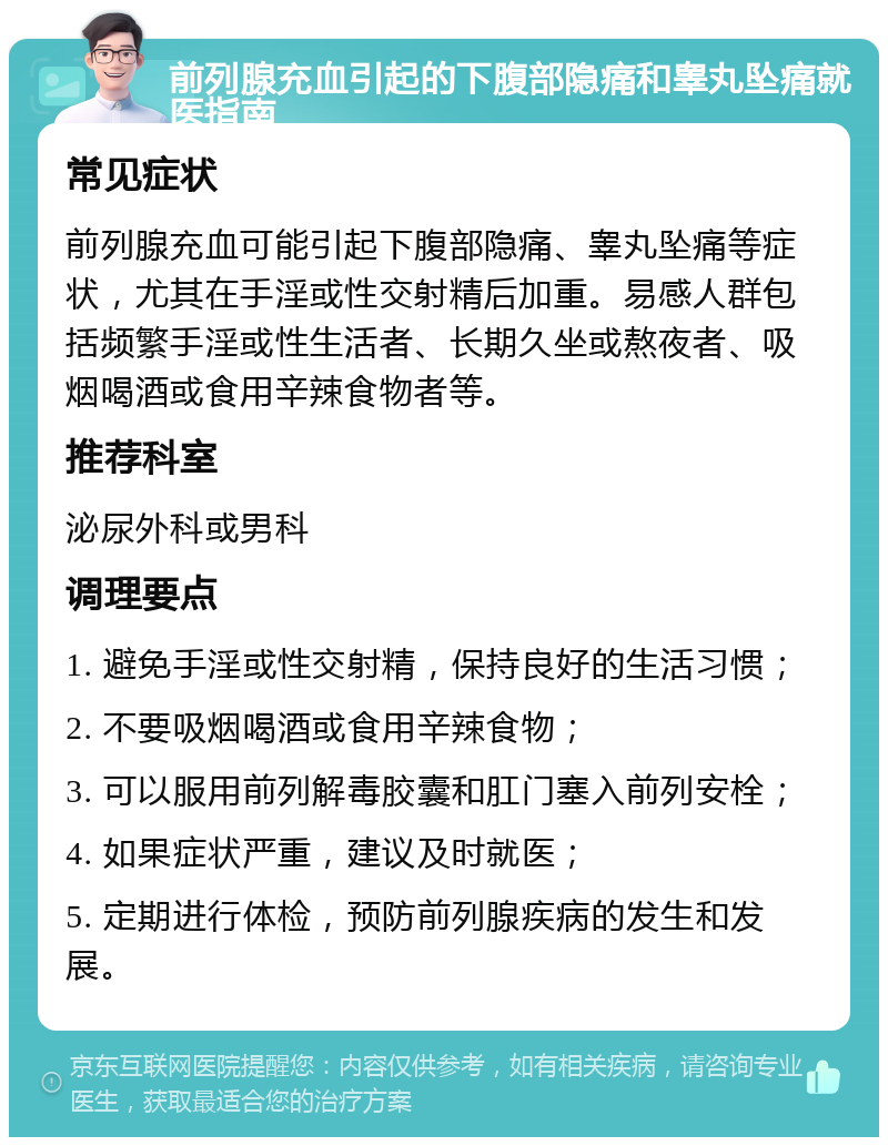 前列腺充血引起的下腹部隐痛和睾丸坠痛就医指南 常见症状 前列腺充血可能引起下腹部隐痛、睾丸坠痛等症状，尤其在手淫或性交射精后加重。易感人群包括频繁手淫或性生活者、长期久坐或熬夜者、吸烟喝酒或食用辛辣食物者等。 推荐科室 泌尿外科或男科 调理要点 1. 避免手淫或性交射精，保持良好的生活习惯； 2. 不要吸烟喝酒或食用辛辣食物； 3. 可以服用前列解毒胶囊和肛门塞入前列安栓； 4. 如果症状严重，建议及时就医； 5. 定期进行体检，预防前列腺疾病的发生和发展。