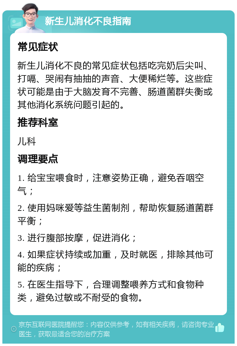 新生儿消化不良指南 常见症状 新生儿消化不良的常见症状包括吃完奶后尖叫、打嗝、哭闹有抽抽的声音、大便稀烂等。这些症状可能是由于大脑发育不完善、肠道菌群失衡或其他消化系统问题引起的。 推荐科室 儿科 调理要点 1. 给宝宝喂食时，注意姿势正确，避免吞咽空气； 2. 使用妈咪爱等益生菌制剂，帮助恢复肠道菌群平衡； 3. 进行腹部按摩，促进消化； 4. 如果症状持续或加重，及时就医，排除其他可能的疾病； 5. 在医生指导下，合理调整喂养方式和食物种类，避免过敏或不耐受的食物。