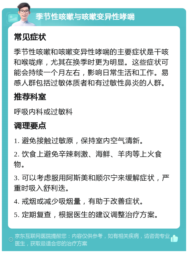 季节性咳嗽与咳嗽变异性哮喘 常见症状 季节性咳嗽和咳嗽变异性哮喘的主要症状是干咳和喉咙痒，尤其在换季时更为明显。这些症状可能会持续一个月左右，影响日常生活和工作。易感人群包括过敏体质者和有过敏性鼻炎的人群。 推荐科室 呼吸内科或过敏科 调理要点 1. 避免接触过敏原，保持室内空气清新。 2. 饮食上避免辛辣刺激、海鲜、羊肉等上火食物。 3. 可以考虑服用阿斯美和顺尔宁来缓解症状，严重时吸入舒利迭。 4. 戒烟或减少吸烟量，有助于改善症状。 5. 定期复查，根据医生的建议调整治疗方案。