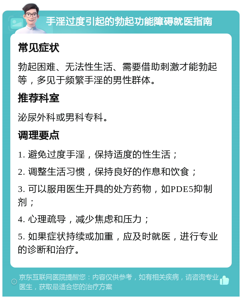 手淫过度引起的勃起功能障碍就医指南 常见症状 勃起困难、无法性生活、需要借助刺激才能勃起等，多见于频繁手淫的男性群体。 推荐科室 泌尿外科或男科专科。 调理要点 1. 避免过度手淫，保持适度的性生活； 2. 调整生活习惯，保持良好的作息和饮食； 3. 可以服用医生开具的处方药物，如PDE5抑制剂； 4. 心理疏导，减少焦虑和压力； 5. 如果症状持续或加重，应及时就医，进行专业的诊断和治疗。