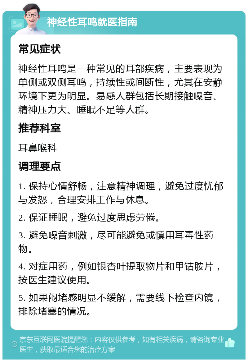 神经性耳鸣就医指南 常见症状 神经性耳鸣是一种常见的耳部疾病，主要表现为单侧或双侧耳鸣，持续性或间断性，尤其在安静环境下更为明显。易感人群包括长期接触噪音、精神压力大、睡眠不足等人群。 推荐科室 耳鼻喉科 调理要点 1. 保持心情舒畅，注意精神调理，避免过度忧郁与发怒，合理安排工作与休息。 2. 保证睡眠，避免过度思虑劳倦。 3. 避免噪音刺激，尽可能避免或慎用耳毒性药物。 4. 对症用药，例如银杏叶提取物片和甲钴胺片，按医生建议使用。 5. 如果闷堵感明显不缓解，需要线下检查内镜，排除堵塞的情况。