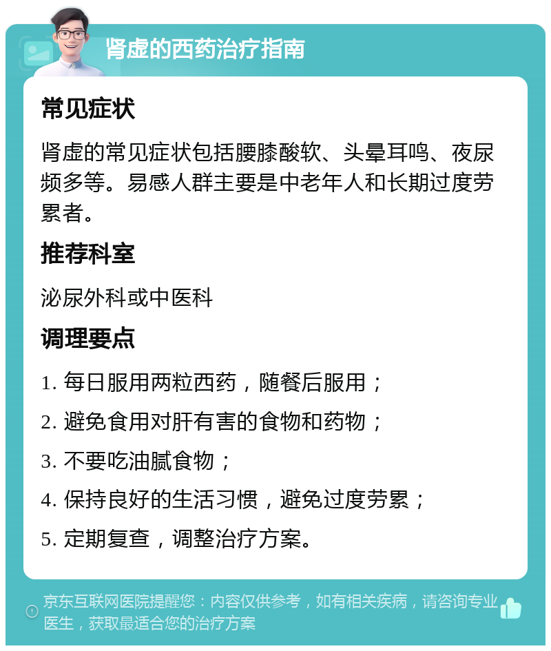 肾虚的西药治疗指南 常见症状 肾虚的常见症状包括腰膝酸软、头晕耳鸣、夜尿频多等。易感人群主要是中老年人和长期过度劳累者。 推荐科室 泌尿外科或中医科 调理要点 1. 每日服用两粒西药，随餐后服用； 2. 避免食用对肝有害的食物和药物； 3. 不要吃油腻食物； 4. 保持良好的生活习惯，避免过度劳累； 5. 定期复查，调整治疗方案。