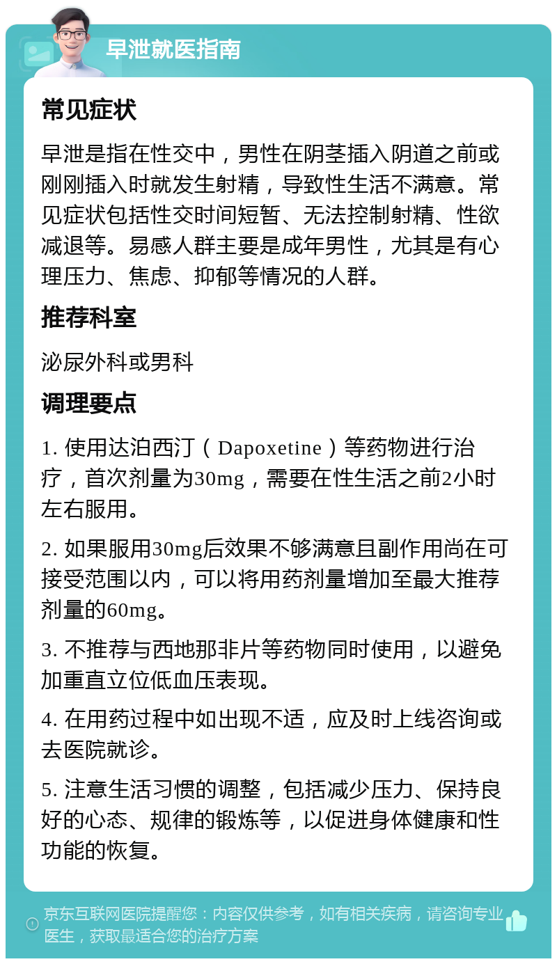 早泄就医指南 常见症状 早泄是指在性交中，男性在阴茎插入阴道之前或刚刚插入时就发生射精，导致性生活不满意。常见症状包括性交时间短暂、无法控制射精、性欲减退等。易感人群主要是成年男性，尤其是有心理压力、焦虑、抑郁等情况的人群。 推荐科室 泌尿外科或男科 调理要点 1. 使用达泊西汀（Dapoxetine）等药物进行治疗，首次剂量为30mg，需要在性生活之前2小时左右服用。 2. 如果服用30mg后效果不够满意且副作用尚在可接受范围以内，可以将用药剂量增加至最大推荐剂量的60mg。 3. 不推荐与西地那非片等药物同时使用，以避免加重直立位低血压表现。 4. 在用药过程中如出现不适，应及时上线咨询或去医院就诊。 5. 注意生活习惯的调整，包括减少压力、保持良好的心态、规律的锻炼等，以促进身体健康和性功能的恢复。