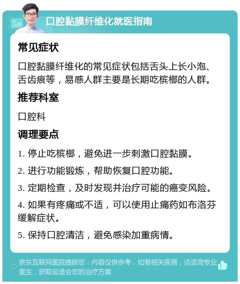 口腔黏膜纤维化就医指南 常见症状 口腔黏膜纤维化的常见症状包括舌头上长小泡、舌齿痕等，易感人群主要是长期吃槟榔的人群。 推荐科室 口腔科 调理要点 1. 停止吃槟榔，避免进一步刺激口腔黏膜。 2. 进行功能锻炼，帮助恢复口腔功能。 3. 定期检查，及时发现并治疗可能的癌变风险。 4. 如果有疼痛或不适，可以使用止痛药如布洛芬缓解症状。 5. 保持口腔清洁，避免感染加重病情。