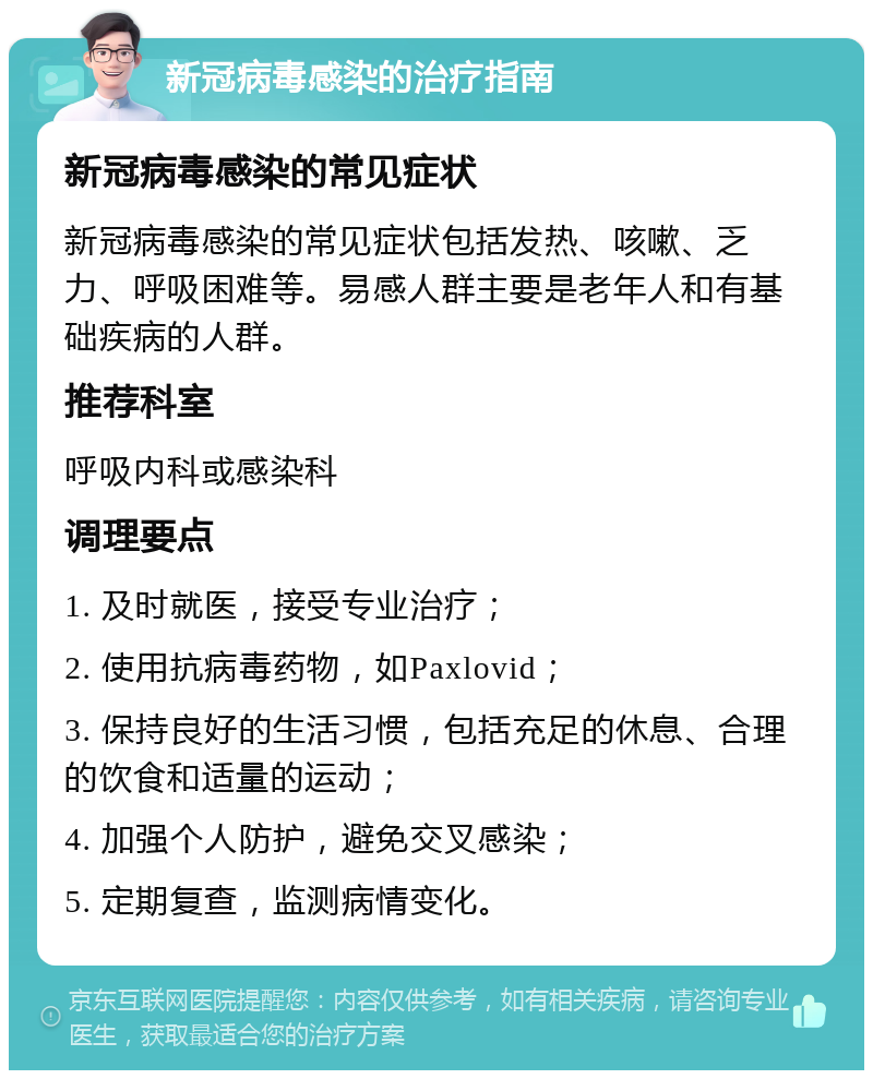 新冠病毒感染的治疗指南 新冠病毒感染的常见症状 新冠病毒感染的常见症状包括发热、咳嗽、乏力、呼吸困难等。易感人群主要是老年人和有基础疾病的人群。 推荐科室 呼吸内科或感染科 调理要点 1. 及时就医，接受专业治疗； 2. 使用抗病毒药物，如Paxlovid； 3. 保持良好的生活习惯，包括充足的休息、合理的饮食和适量的运动； 4. 加强个人防护，避免交叉感染； 5. 定期复查，监测病情变化。