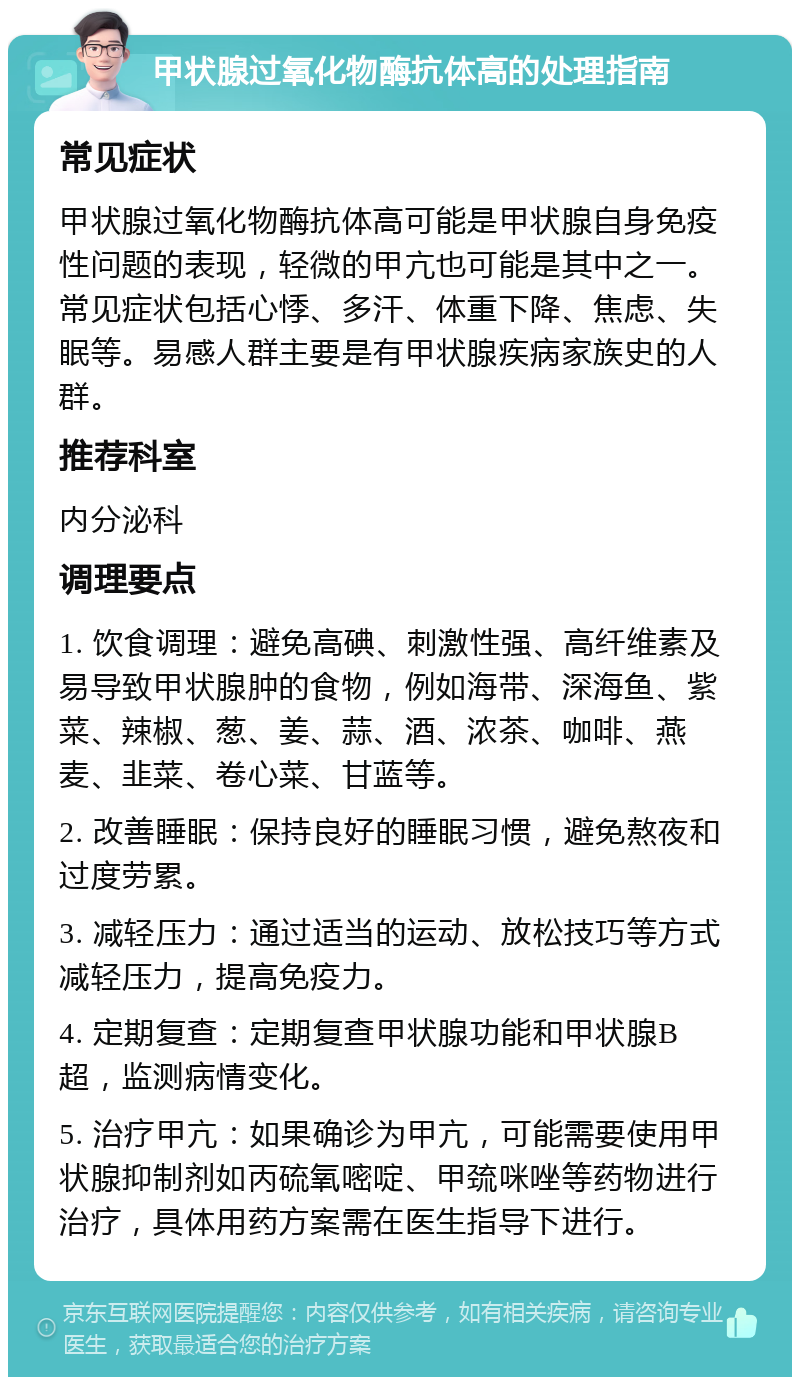 甲状腺过氧化物酶抗体高的处理指南 常见症状 甲状腺过氧化物酶抗体高可能是甲状腺自身免疫性问题的表现，轻微的甲亢也可能是其中之一。常见症状包括心悸、多汗、体重下降、焦虑、失眠等。易感人群主要是有甲状腺疾病家族史的人群。 推荐科室 内分泌科 调理要点 1. 饮食调理：避免高碘、刺激性强、高纤维素及易导致甲状腺肿的食物，例如海带、深海鱼、紫菜、辣椒、葱、姜、蒜、酒、浓茶、咖啡、燕麦、韭菜、卷心菜、甘蓝等。 2. 改善睡眠：保持良好的睡眠习惯，避免熬夜和过度劳累。 3. 减轻压力：通过适当的运动、放松技巧等方式减轻压力，提高免疫力。 4. 定期复查：定期复查甲状腺功能和甲状腺B超，监测病情变化。 5. 治疗甲亢：如果确诊为甲亢，可能需要使用甲状腺抑制剂如丙硫氧嘧啶、甲巯咪唑等药物进行治疗，具体用药方案需在医生指导下进行。