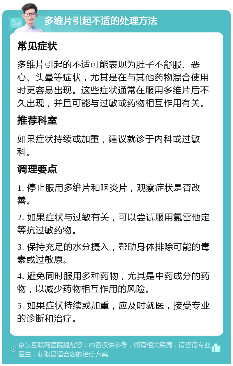 多维片引起不适的处理方法 常见症状 多维片引起的不适可能表现为肚子不舒服、恶心、头晕等症状，尤其是在与其他药物混合使用时更容易出现。这些症状通常在服用多维片后不久出现，并且可能与过敏或药物相互作用有关。 推荐科室 如果症状持续或加重，建议就诊于内科或过敏科。 调理要点 1. 停止服用多维片和咽炎片，观察症状是否改善。 2. 如果症状与过敏有关，可以尝试服用氯雷他定等抗过敏药物。 3. 保持充足的水分摄入，帮助身体排除可能的毒素或过敏原。 4. 避免同时服用多种药物，尤其是中药成分的药物，以减少药物相互作用的风险。 5. 如果症状持续或加重，应及时就医，接受专业的诊断和治疗。