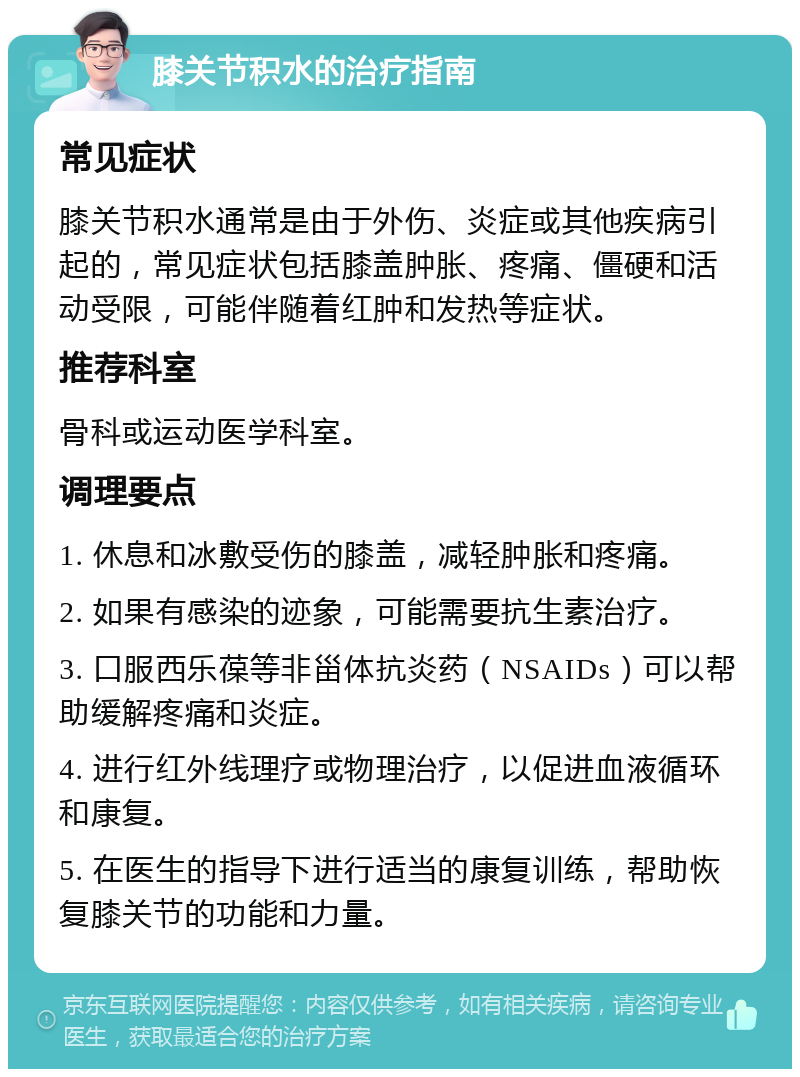 膝关节积水的治疗指南 常见症状 膝关节积水通常是由于外伤、炎症或其他疾病引起的，常见症状包括膝盖肿胀、疼痛、僵硬和活动受限，可能伴随着红肿和发热等症状。 推荐科室 骨科或运动医学科室。 调理要点 1. 休息和冰敷受伤的膝盖，减轻肿胀和疼痛。 2. 如果有感染的迹象，可能需要抗生素治疗。 3. 口服西乐葆等非甾体抗炎药（NSAIDs）可以帮助缓解疼痛和炎症。 4. 进行红外线理疗或物理治疗，以促进血液循环和康复。 5. 在医生的指导下进行适当的康复训练，帮助恢复膝关节的功能和力量。