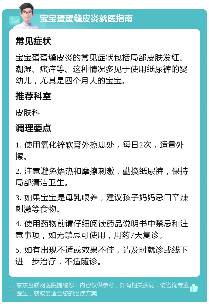 宝宝蛋蛋缝皮炎就医指南 常见症状 宝宝蛋蛋缝皮炎的常见症状包括局部皮肤发红、潮湿、瘙痒等。这种情况多见于使用纸尿裤的婴幼儿，尤其是四个月大的宝宝。 推荐科室 皮肤科 调理要点 1. 使用氧化锌软膏外擦患处，每日2次，适量外擦。 2. 注意避免焐热和摩擦刺激，勤换纸尿裤，保持局部清洁卫生。 3. 如果宝宝是母乳喂养，建议孩子妈妈忌口辛辣刺激等食物。 4. 使用药物前请仔细阅读药品说明书中禁忌和注意事项，如无禁忌可使用，用药7天复诊。 5. 如有出现不适或效果不佳，请及时就诊或线下进一步治疗，不适随诊。