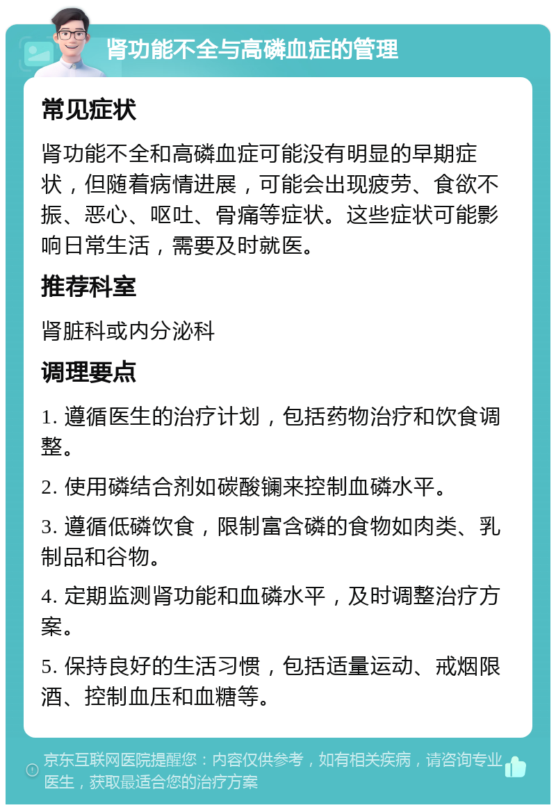 肾功能不全与高磷血症的管理 常见症状 肾功能不全和高磷血症可能没有明显的早期症状，但随着病情进展，可能会出现疲劳、食欲不振、恶心、呕吐、骨痛等症状。这些症状可能影响日常生活，需要及时就医。 推荐科室 肾脏科或内分泌科 调理要点 1. 遵循医生的治疗计划，包括药物治疗和饮食调整。 2. 使用磷结合剂如碳酸镧来控制血磷水平。 3. 遵循低磷饮食，限制富含磷的食物如肉类、乳制品和谷物。 4. 定期监测肾功能和血磷水平，及时调整治疗方案。 5. 保持良好的生活习惯，包括适量运动、戒烟限酒、控制血压和血糖等。