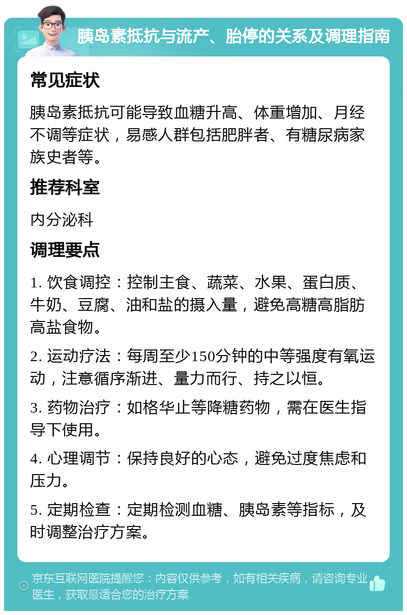 胰岛素抵抗与流产、胎停的关系及调理指南 常见症状 胰岛素抵抗可能导致血糖升高、体重增加、月经不调等症状，易感人群包括肥胖者、有糖尿病家族史者等。 推荐科室 内分泌科 调理要点 1. 饮食调控：控制主食、蔬菜、水果、蛋白质、牛奶、豆腐、油和盐的摄入量，避免高糖高脂肪高盐食物。 2. 运动疗法：每周至少150分钟的中等强度有氧运动，注意循序渐进、量力而行、持之以恒。 3. 药物治疗：如格华止等降糖药物，需在医生指导下使用。 4. 心理调节：保持良好的心态，避免过度焦虑和压力。 5. 定期检查：定期检测血糖、胰岛素等指标，及时调整治疗方案。