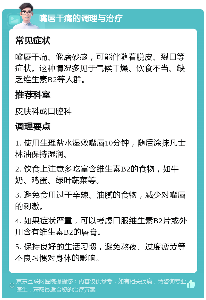 嘴唇干痛的调理与治疗 常见症状 嘴唇干痛、像磨砂感，可能伴随着脱皮、裂口等症状。这种情况多见于气候干燥、饮食不当、缺乏维生素B2等人群。 推荐科室 皮肤科或口腔科 调理要点 1. 使用生理盐水湿敷嘴唇10分钟，随后涂抹凡士林油保持湿润。 2. 饮食上注意多吃富含维生素B2的食物，如牛奶、鸡蛋、绿叶蔬菜等。 3. 避免食用过于辛辣、油腻的食物，减少对嘴唇的刺激。 4. 如果症状严重，可以考虑口服维生素B2片或外用含有维生素B2的唇膏。 5. 保持良好的生活习惯，避免熬夜、过度疲劳等不良习惯对身体的影响。