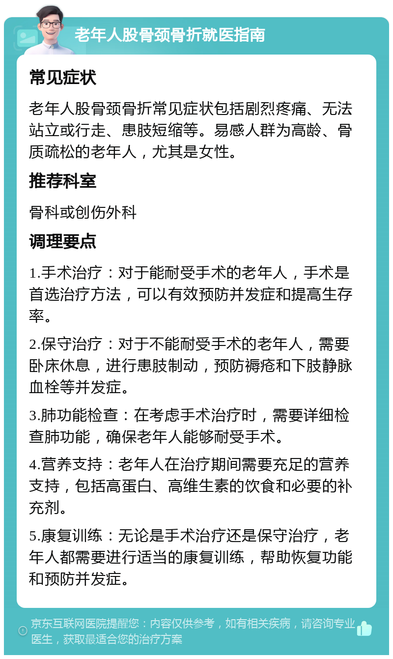 老年人股骨颈骨折就医指南 常见症状 老年人股骨颈骨折常见症状包括剧烈疼痛、无法站立或行走、患肢短缩等。易感人群为高龄、骨质疏松的老年人，尤其是女性。 推荐科室 骨科或创伤外科 调理要点 1.手术治疗：对于能耐受手术的老年人，手术是首选治疗方法，可以有效预防并发症和提高生存率。 2.保守治疗：对于不能耐受手术的老年人，需要卧床休息，进行患肢制动，预防褥疮和下肢静脉血栓等并发症。 3.肺功能检查：在考虑手术治疗时，需要详细检查肺功能，确保老年人能够耐受手术。 4.营养支持：老年人在治疗期间需要充足的营养支持，包括高蛋白、高维生素的饮食和必要的补充剂。 5.康复训练：无论是手术治疗还是保守治疗，老年人都需要进行适当的康复训练，帮助恢复功能和预防并发症。