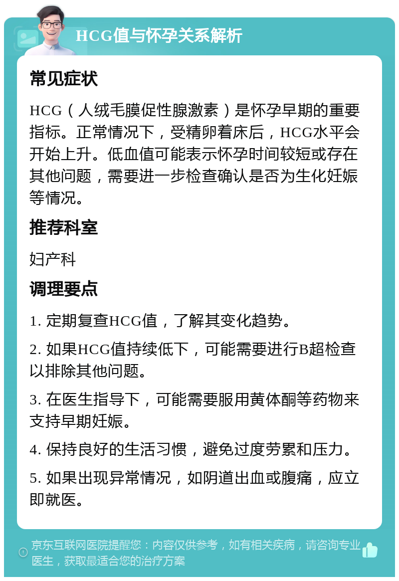 HCG值与怀孕关系解析 常见症状 HCG（人绒毛膜促性腺激素）是怀孕早期的重要指标。正常情况下，受精卵着床后，HCG水平会开始上升。低血值可能表示怀孕时间较短或存在其他问题，需要进一步检查确认是否为生化妊娠等情况。 推荐科室 妇产科 调理要点 1. 定期复查HCG值，了解其变化趋势。 2. 如果HCG值持续低下，可能需要进行B超检查以排除其他问题。 3. 在医生指导下，可能需要服用黄体酮等药物来支持早期妊娠。 4. 保持良好的生活习惯，避免过度劳累和压力。 5. 如果出现异常情况，如阴道出血或腹痛，应立即就医。