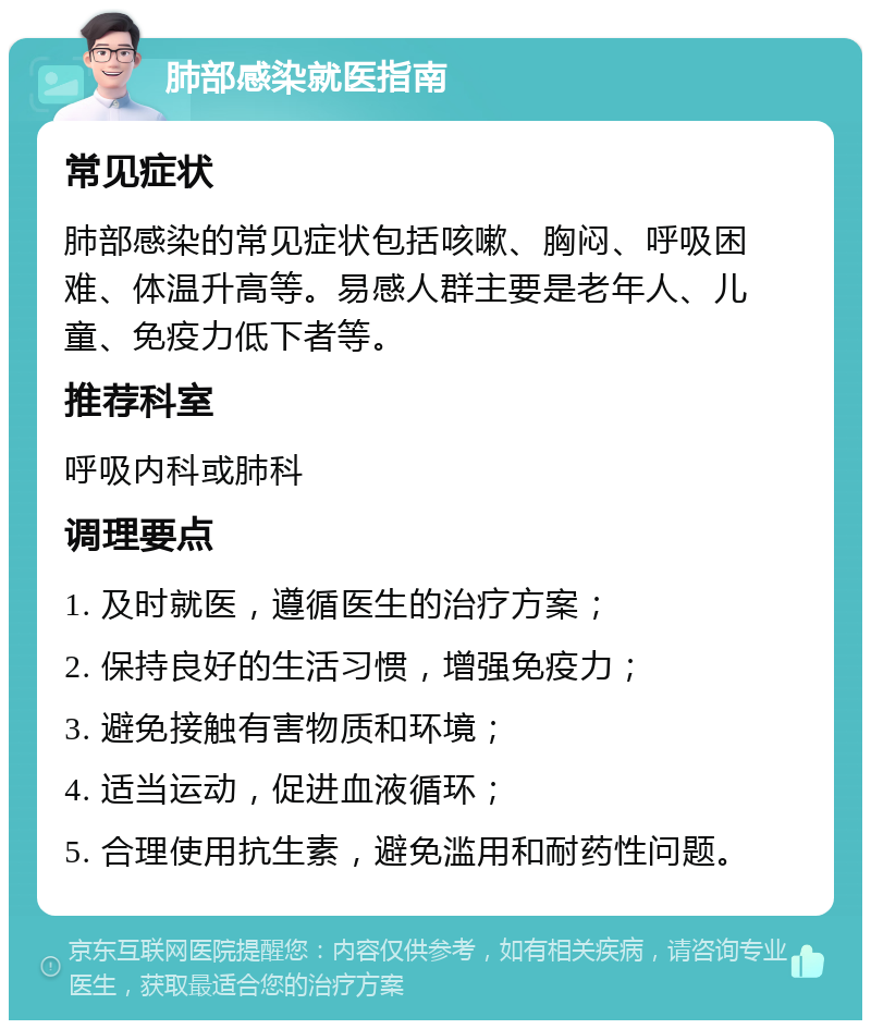 肺部感染就医指南 常见症状 肺部感染的常见症状包括咳嗽、胸闷、呼吸困难、体温升高等。易感人群主要是老年人、儿童、免疫力低下者等。 推荐科室 呼吸内科或肺科 调理要点 1. 及时就医，遵循医生的治疗方案； 2. 保持良好的生活习惯，增强免疫力； 3. 避免接触有害物质和环境； 4. 适当运动，促进血液循环； 5. 合理使用抗生素，避免滥用和耐药性问题。