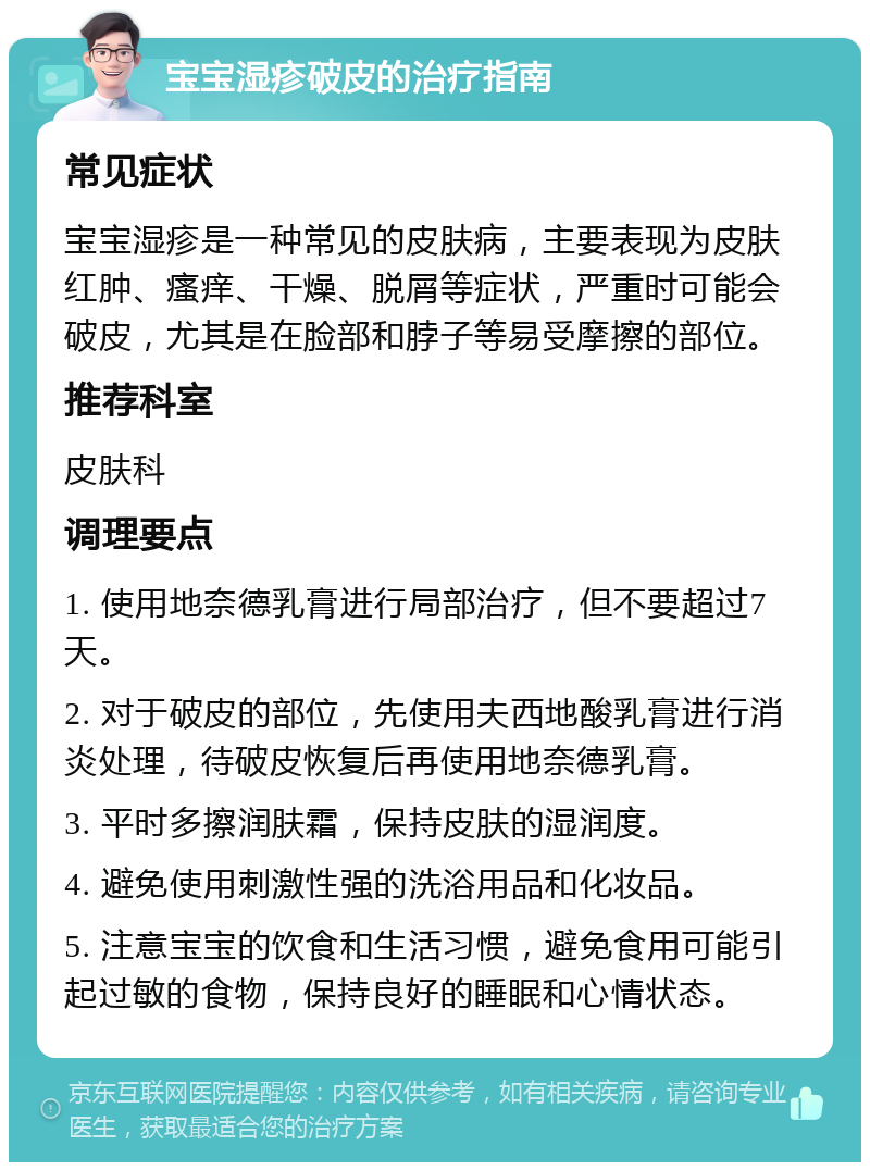 宝宝湿疹破皮的治疗指南 常见症状 宝宝湿疹是一种常见的皮肤病，主要表现为皮肤红肿、瘙痒、干燥、脱屑等症状，严重时可能会破皮，尤其是在脸部和脖子等易受摩擦的部位。 推荐科室 皮肤科 调理要点 1. 使用地奈德乳膏进行局部治疗，但不要超过7天。 2. 对于破皮的部位，先使用夫西地酸乳膏进行消炎处理，待破皮恢复后再使用地奈德乳膏。 3. 平时多擦润肤霜，保持皮肤的湿润度。 4. 避免使用刺激性强的洗浴用品和化妆品。 5. 注意宝宝的饮食和生活习惯，避免食用可能引起过敏的食物，保持良好的睡眠和心情状态。