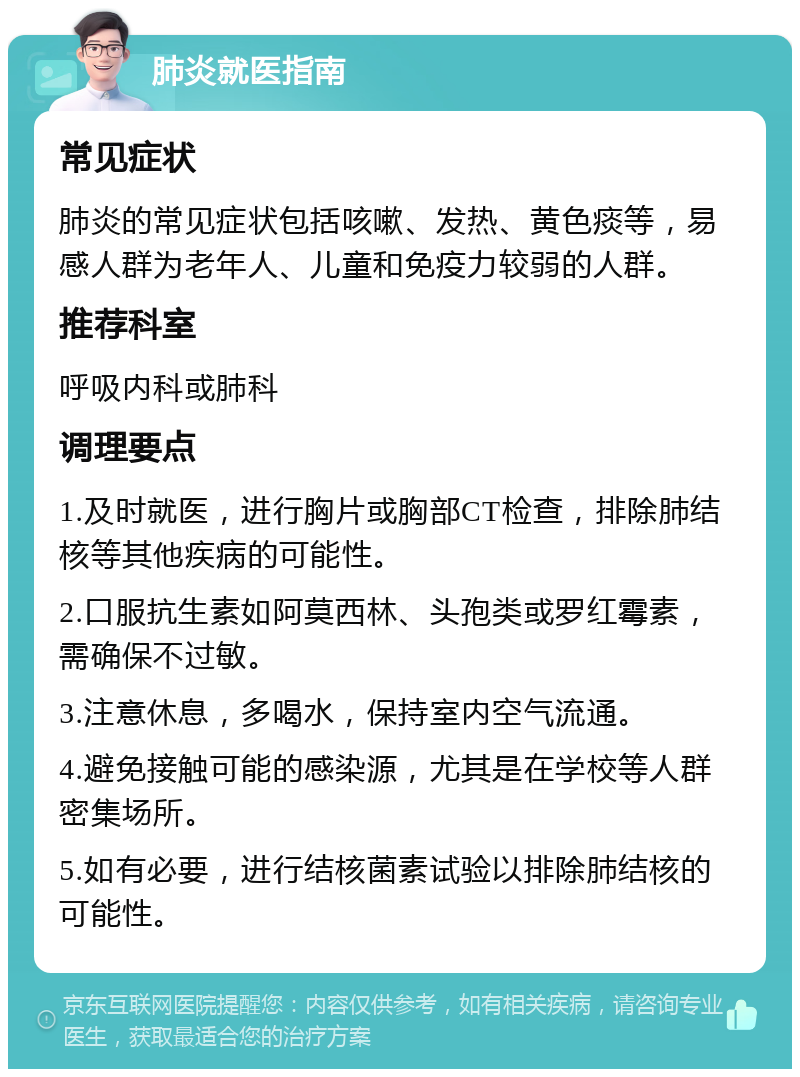 肺炎就医指南 常见症状 肺炎的常见症状包括咳嗽、发热、黄色痰等，易感人群为老年人、儿童和免疫力较弱的人群。 推荐科室 呼吸内科或肺科 调理要点 1.及时就医，进行胸片或胸部CT检查，排除肺结核等其他疾病的可能性。 2.口服抗生素如阿莫西林、头孢类或罗红霉素，需确保不过敏。 3.注意休息，多喝水，保持室内空气流通。 4.避免接触可能的感染源，尤其是在学校等人群密集场所。 5.如有必要，进行结核菌素试验以排除肺结核的可能性。