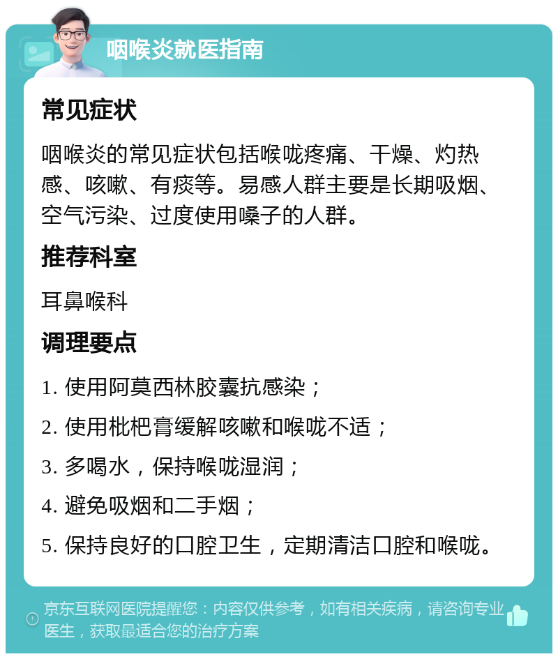 咽喉炎就医指南 常见症状 咽喉炎的常见症状包括喉咙疼痛、干燥、灼热感、咳嗽、有痰等。易感人群主要是长期吸烟、空气污染、过度使用嗓子的人群。 推荐科室 耳鼻喉科 调理要点 1. 使用阿莫西林胶囊抗感染； 2. 使用枇杷膏缓解咳嗽和喉咙不适； 3. 多喝水，保持喉咙湿润； 4. 避免吸烟和二手烟； 5. 保持良好的口腔卫生，定期清洁口腔和喉咙。