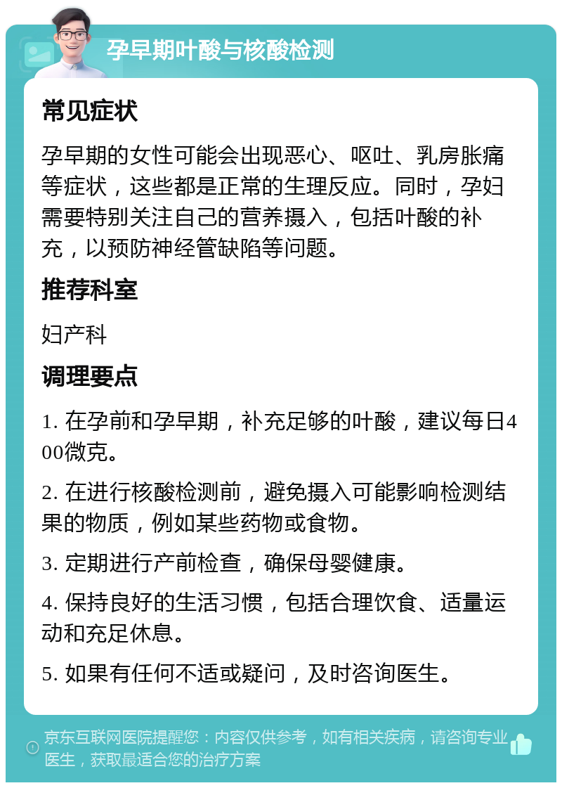 孕早期叶酸与核酸检测 常见症状 孕早期的女性可能会出现恶心、呕吐、乳房胀痛等症状，这些都是正常的生理反应。同时，孕妇需要特别关注自己的营养摄入，包括叶酸的补充，以预防神经管缺陷等问题。 推荐科室 妇产科 调理要点 1. 在孕前和孕早期，补充足够的叶酸，建议每日400微克。 2. 在进行核酸检测前，避免摄入可能影响检测结果的物质，例如某些药物或食物。 3. 定期进行产前检查，确保母婴健康。 4. 保持良好的生活习惯，包括合理饮食、适量运动和充足休息。 5. 如果有任何不适或疑问，及时咨询医生。